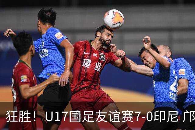 狂胜！U17国足友谊赛7-0印尼 邝兆镭独造3球 赵松源、帅惟浩双响