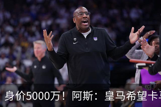 身价5000万！阿斯：皇马希望卡马文加卖6000万，他是阵容最弱一环