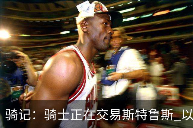 骑记：骑士正在交易斯特鲁斯 以便为詹姆斯提供1500万全额中产